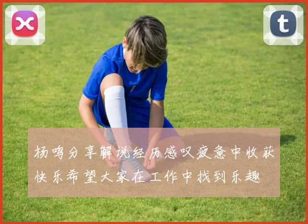 杨鸣分享解说经历感叹疲惫中收获快乐希望大家在工作中找到乐趣