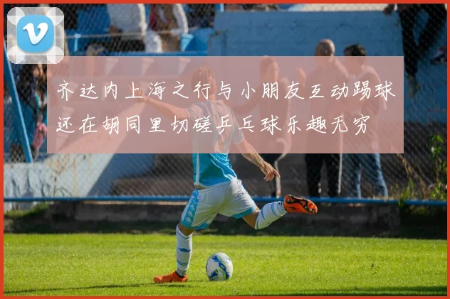 齐达内上海之行与小朋友互动踢球还在胡同里切磋乒乓球乐趣无穷