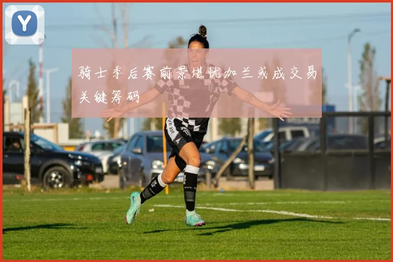 骑士季后赛前景堪忧加兰或成交易关键筹码