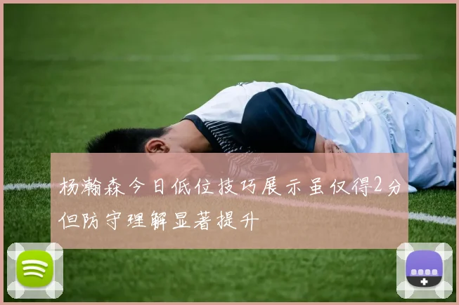 杨瀚森今日低位技巧展示虽仅得2分但防守理解显著提升