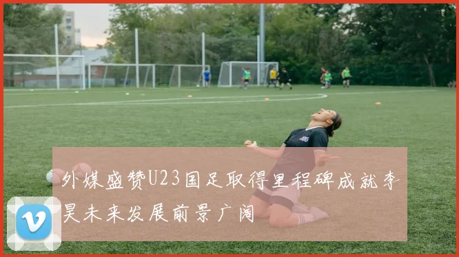 外媒盛赞U23国足取得里程碑成就李昊未来发展前景广阔
