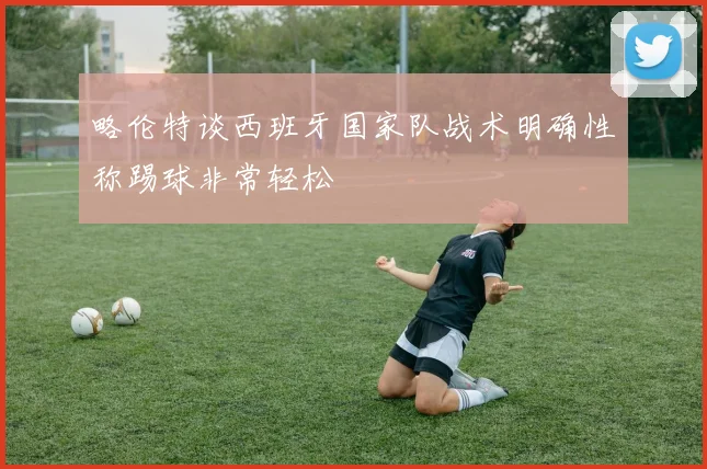 略伦特谈西班牙国家队战术明确性称踢球非常轻松