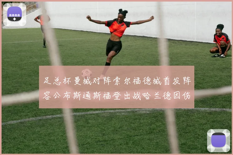 足总杯曼城对阵索尔福德城首发阵容公布斯通斯福登出战哈兰德因伤缺席