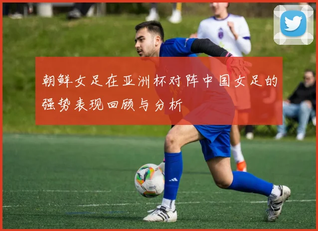 朝鲜女足在亚洲杯对阵中国女足的强势表现回顾与分析