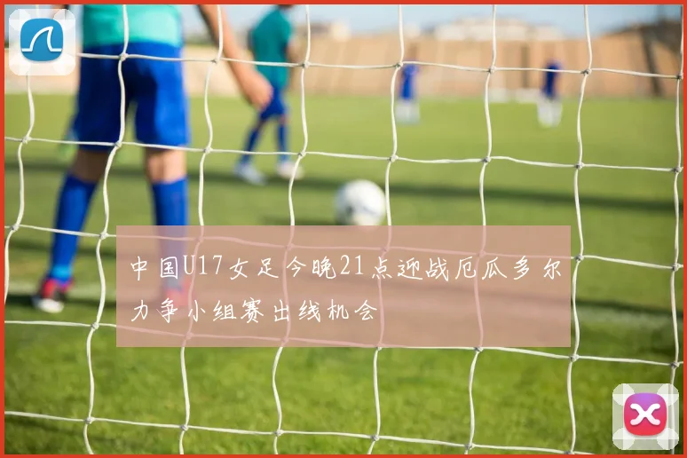 中国U17女足今晚21点迎战厄瓜多尔力争小组赛出线机会