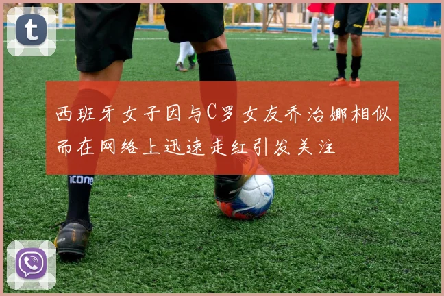 西班牙女子因与C罗女友乔治娜相似而在网络上迅速走红引发关注