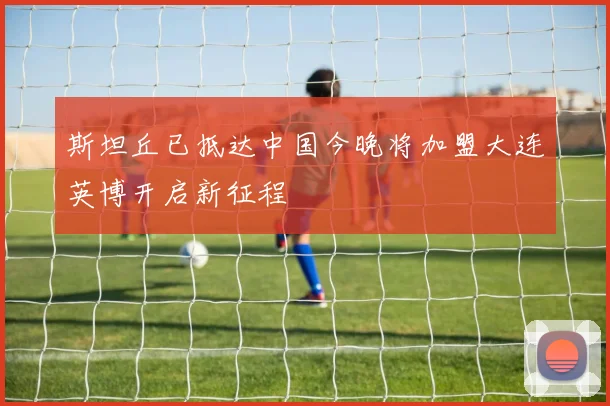 斯坦丘已抵达中国今晚将加盟大连英博开启新征程