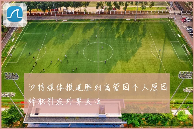 沙特媒体报道胜利高管因个人原因辞职引发外界关注