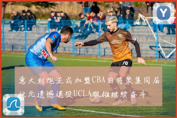 意大利炮正式加盟CBA旧将聚集同届状元遗憾退役UCLA双雄继续奋斗