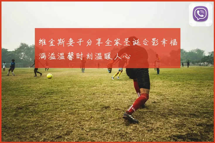 维金斯妻子分享全家圣诞合影幸福满溢温馨时刻温暖人心