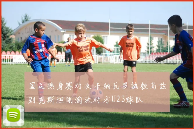 国足热身赛对决卡纳瓦罗执教乌兹别克斯坦刚淘汰对方U23球队