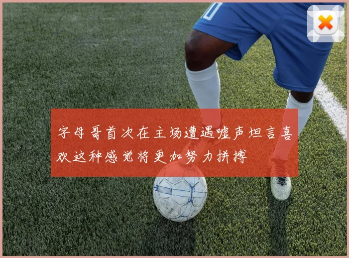 字母哥首次在主场遭遇嘘声坦言喜欢这种感觉将更加努力拼搏