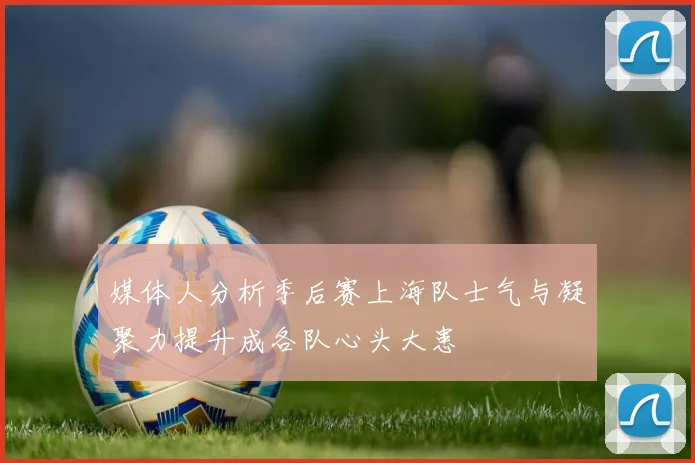 媒体人分析季后赛上海队士气与凝聚力提升成各队心头大患