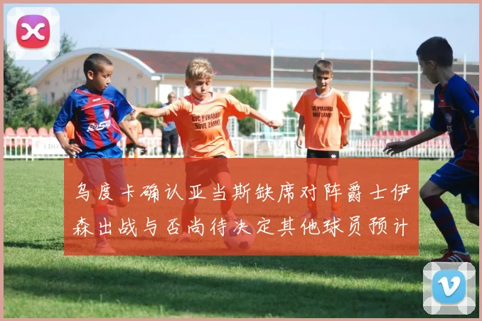 乌度卡确认亚当斯缺席对阵爵士伊森出战与否尚待决定其他球员预计均能参赛