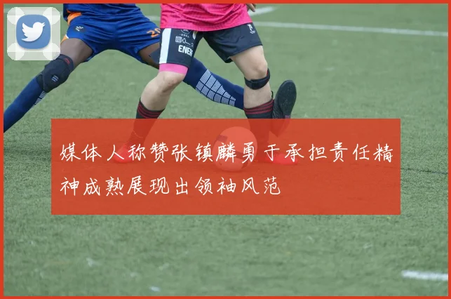 媒体人称赞张镇麟勇于承担责任精神成熟展现出领袖风范
