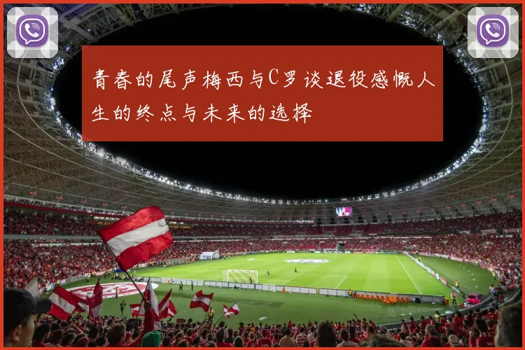 青春的尾声梅西与C罗谈退役感慨人生的终点与未来的选择