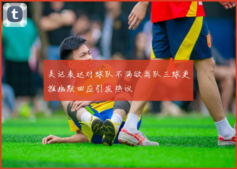 美记表达对球队不满欲离队三球更推幽默回应引发热议