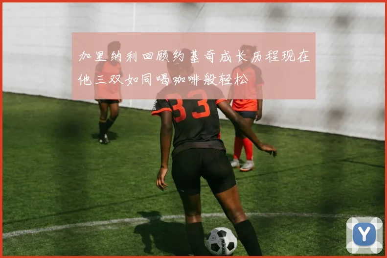 加里纳利回顾约基奇成长历程现在他三双如同喝咖啡般轻松