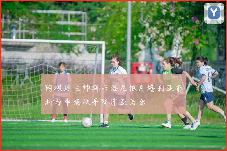 阿根廷主帅斯卡洛尼拟用塔利亚菲科与中场联手防守亚马尔