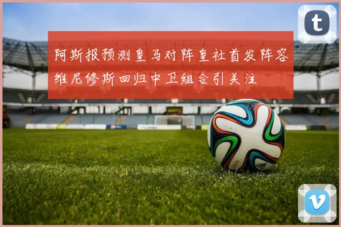 阿斯报预测皇马对阵皇社首发阵容维尼修斯回归中卫组合引关注