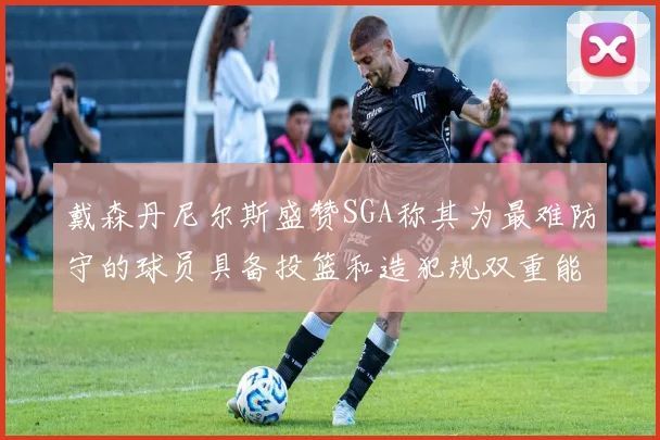 戴森丹尼尔斯盛赞SGA称其为最难防守的球员具备投篮和造犯规双重能力