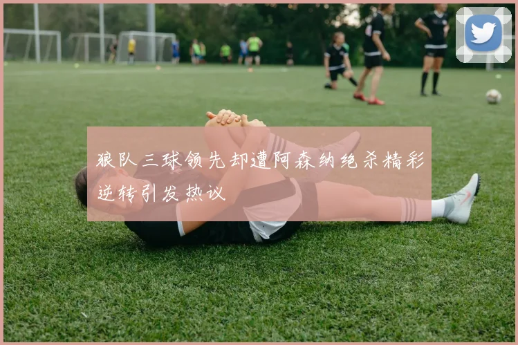 狼队三球领先却遭阿森纳绝杀精彩逆转引发热议