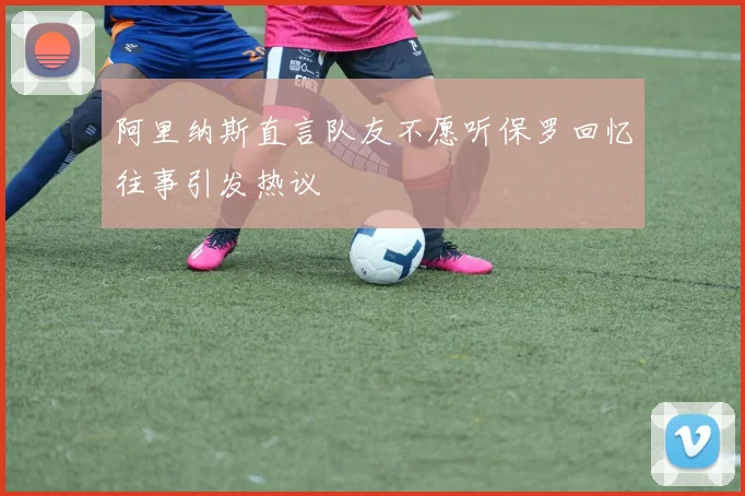阿里纳斯直言队友不愿听保罗回忆往事引发热议