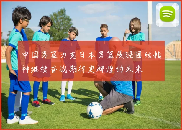 中国男篮力克日本男篮展现团结精神继续奋战期待更辉煌的未来