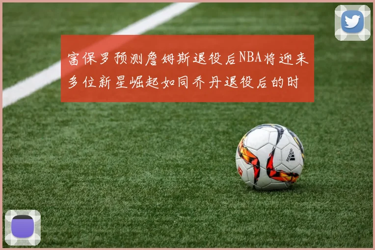 富保罗预测詹姆斯退役后NBA将迎来多位新星崛起如同乔丹退役后的时代