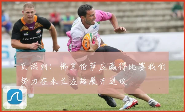 瓦诺利：佛罗伦萨应赢得比赛我们努力在米兰左路展开进攻