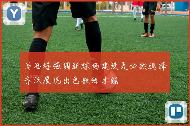 马洛塔强调新球场建设是必然选择齐沃展现出色教练才能