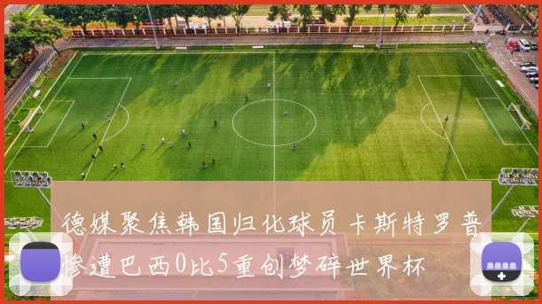 德媒聚焦韩国归化球员卡斯特罗普惨遭巴西0比5重创梦碎世界杯
