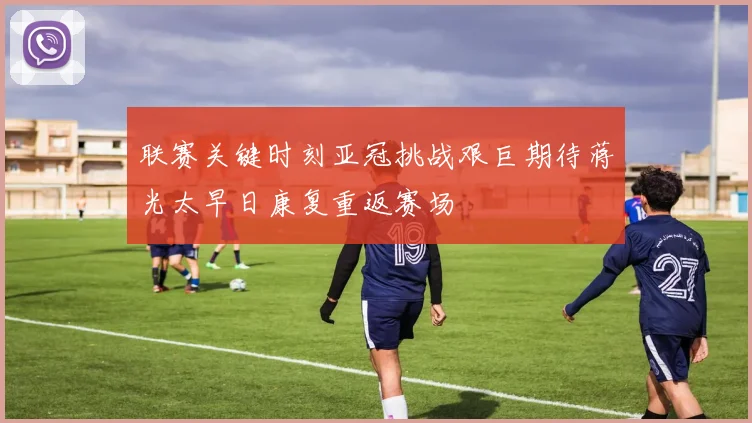 联赛关键时刻亚冠挑战艰巨期待蒋光太早日康复重返赛场