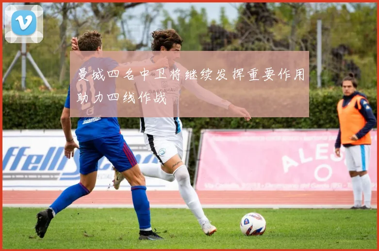 曼城四名中卫将继续发挥重要作用助力四线作战