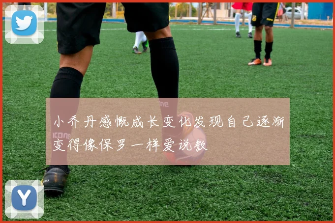 小乔丹感慨成长变化发现自己逐渐变得像保罗一样爱说教
