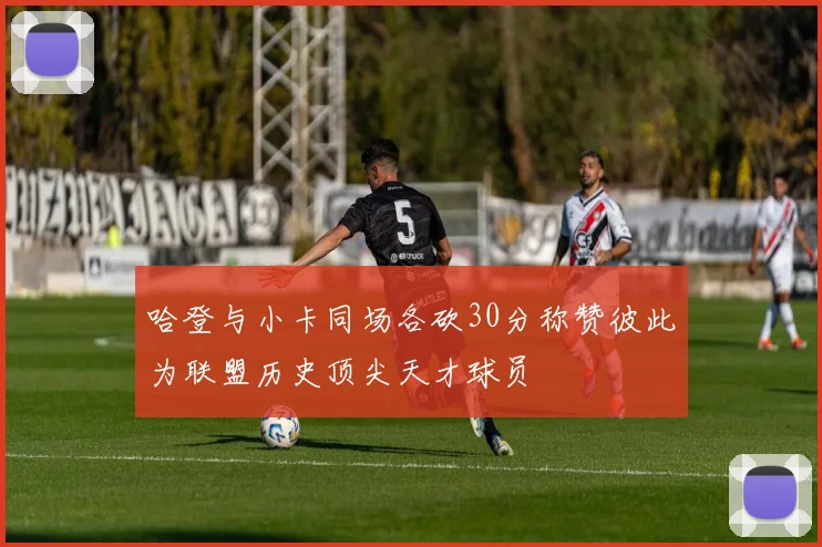 哈登与小卡同场各砍30分称赞彼此为联盟历史顶尖天才球员