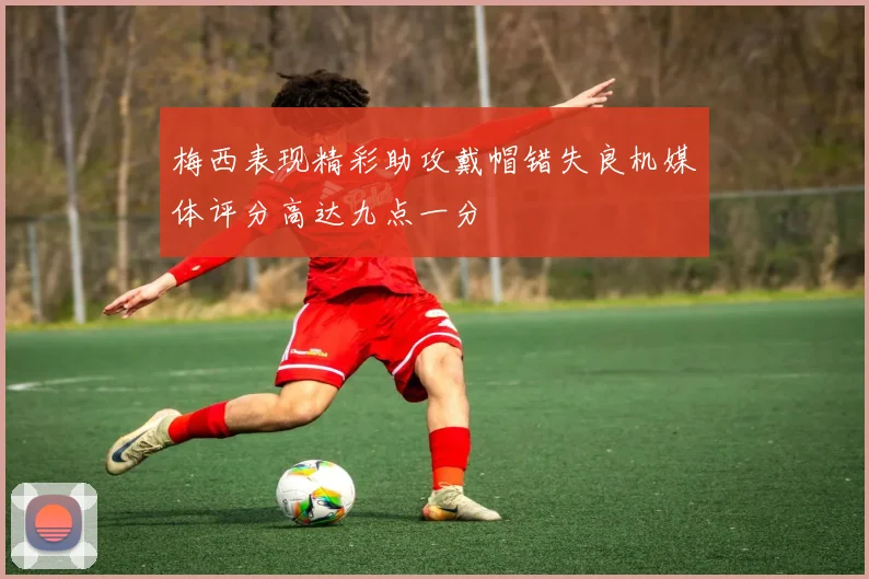 梅西表现精彩助攻戴帽错失良机媒体评分高达九点一分