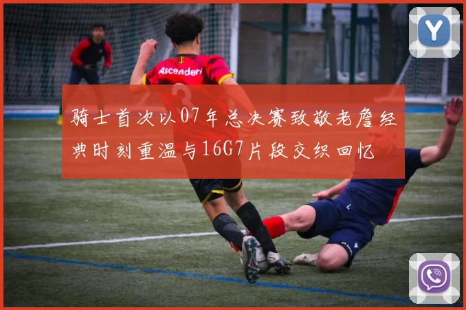 骑士首次以07年总决赛致敬老詹经典时刻重温与16G7片段交织回忆