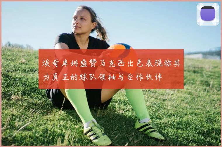 埃奇库姆盛赞马克西出色表现称其为真正的球队领袖与合作伙伴